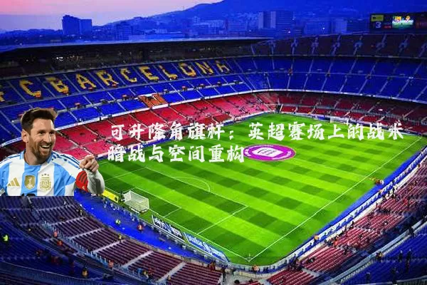 可升降角旗杆:英超赛场上的战术暗战与空间重构